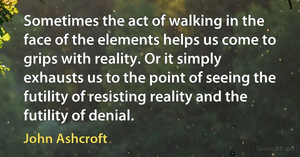 Sometimes the act of walking in the face of the elements helps us come to grips with reality. Or it simply exhausts us to the point of seeing the futility of resisting reality and the futility of denial. (John Ashcroft)