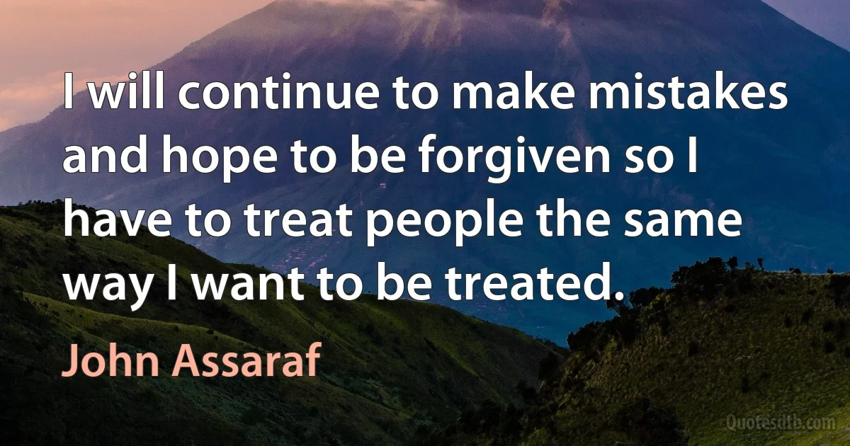 I will continue to make mistakes and hope to be forgiven so I have to treat people the same way I want to be treated. (John Assaraf)