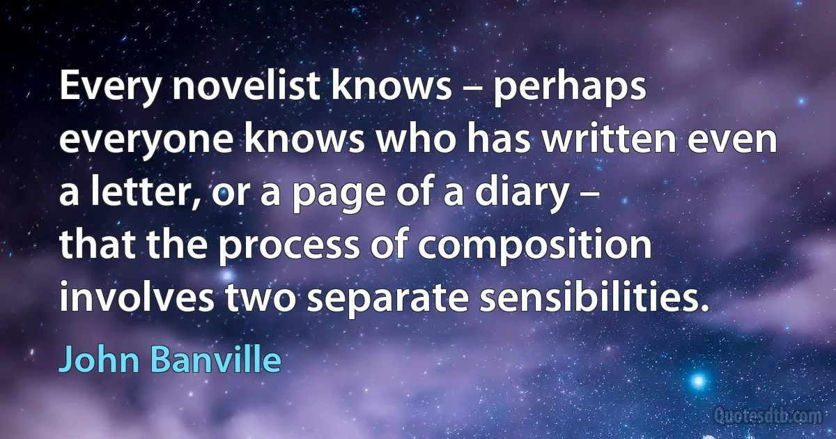 Every novelist knows – perhaps everyone knows who has written even a letter, or a page of a diary – that the process of composition involves two separate sensibilities. (John Banville)