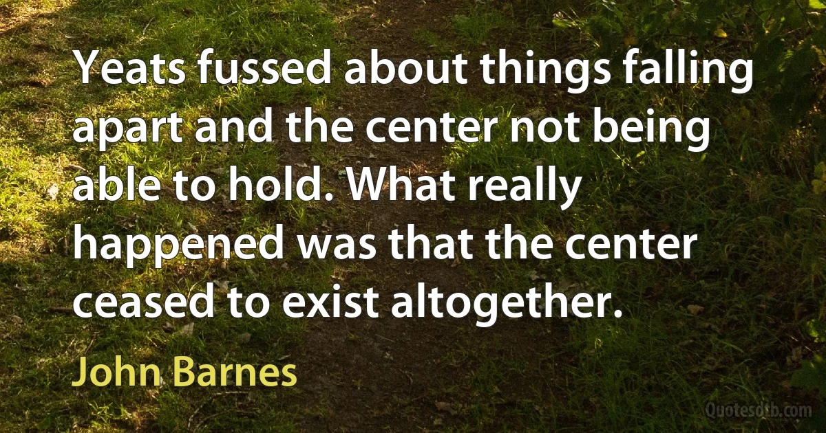 Yeats fussed about things falling apart and the center not being able to hold. What really happened was that the center ceased to exist altogether. (John Barnes)