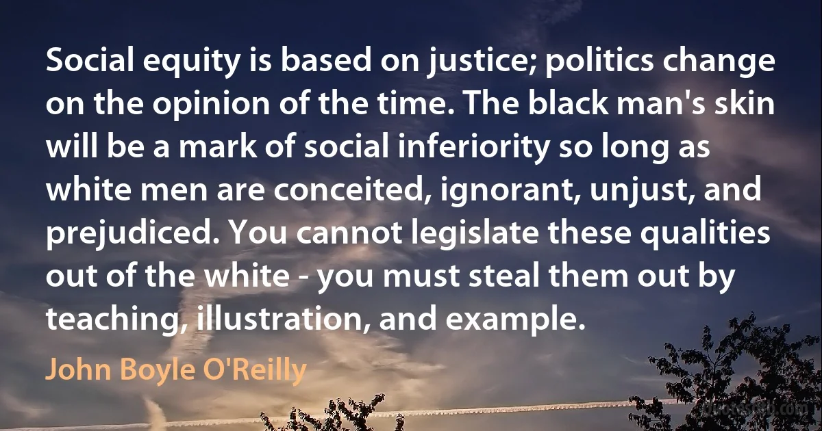 Social equity is based on justice; politics change on the opinion of the time. The black man's skin will be a mark of social inferiority so long as white men are conceited, ignorant, unjust, and prejudiced. You cannot legislate these qualities out of the white - you must steal them out by teaching, illustration, and example. (John Boyle O'Reilly)