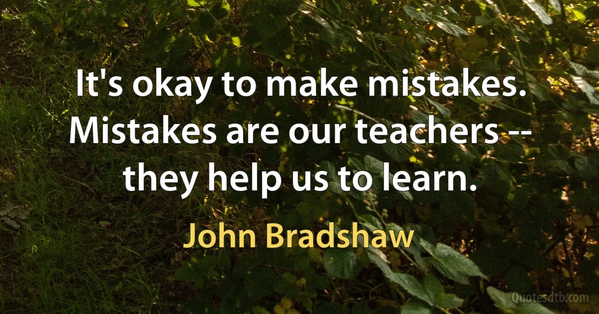 It's okay to make mistakes. Mistakes are our teachers -- they help us to learn. (John Bradshaw)