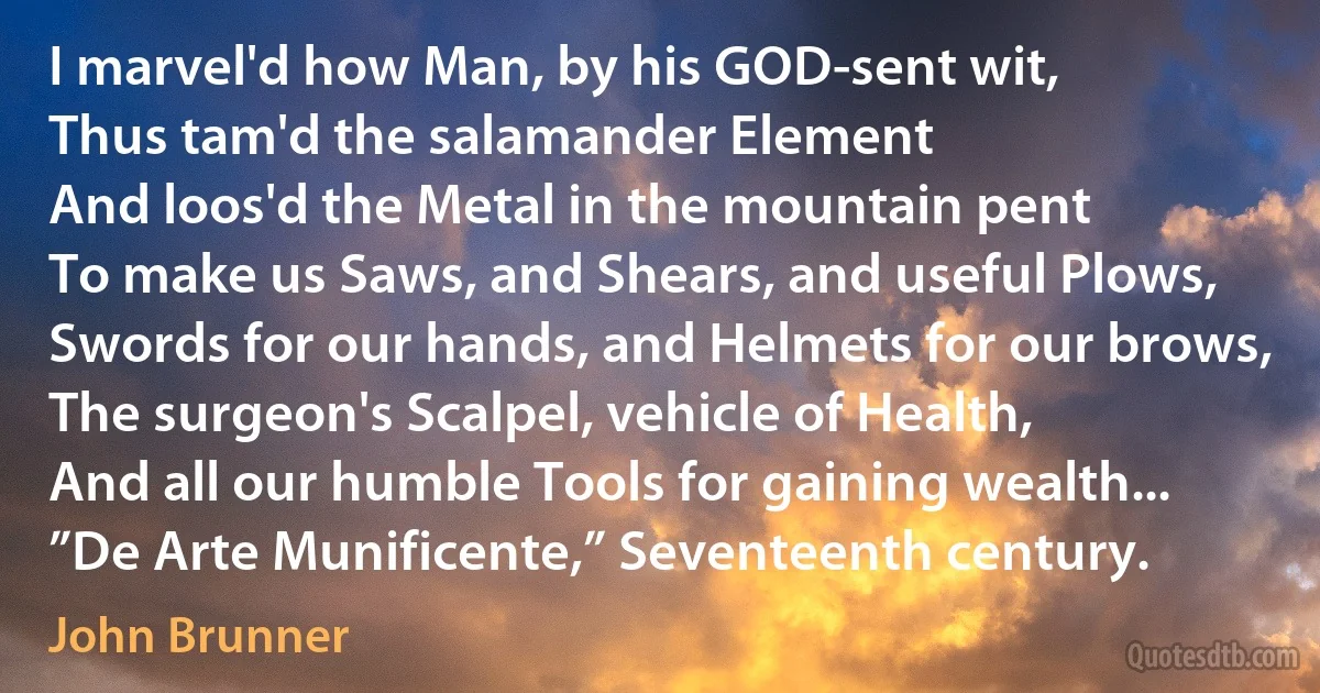 I marvel'd how Man, by his GOD-sent wit,
Thus tam'd the salamander Element
And loos'd the Metal in the mountain pent
To make us Saws, and Shears, and useful Plows,
Swords for our hands, and Helmets for our brows,
The surgeon's Scalpel, vehicle of Health,
And all our humble Tools for gaining wealth...
”De Arte Munificente,” Seventeenth century. (John Brunner)