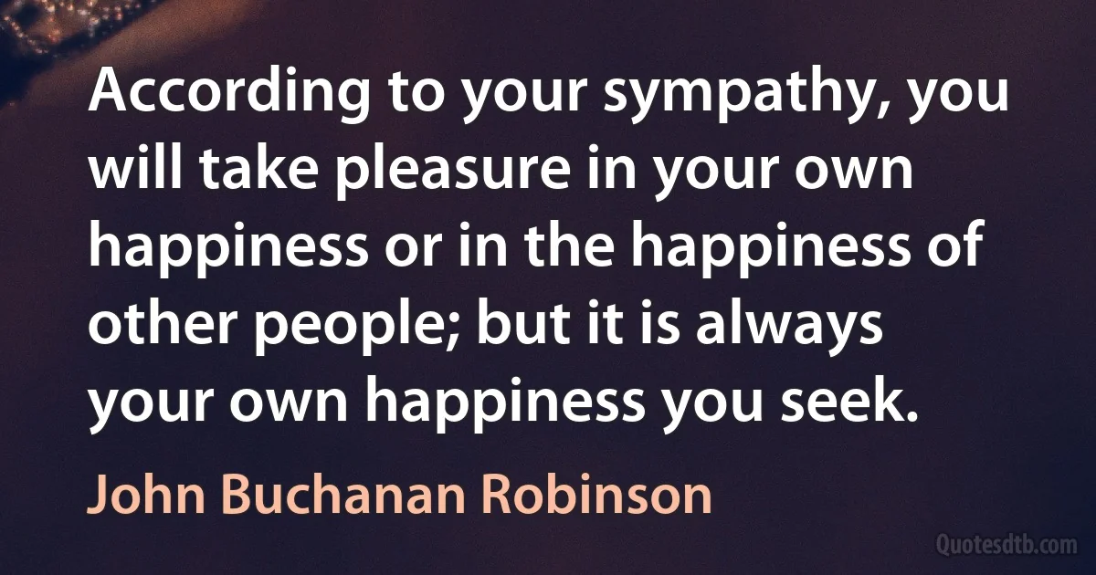 According to your sympathy, you will take pleasure in your own happiness or in the happiness of other people; but it is always your own happiness you seek. (John Buchanan Robinson)