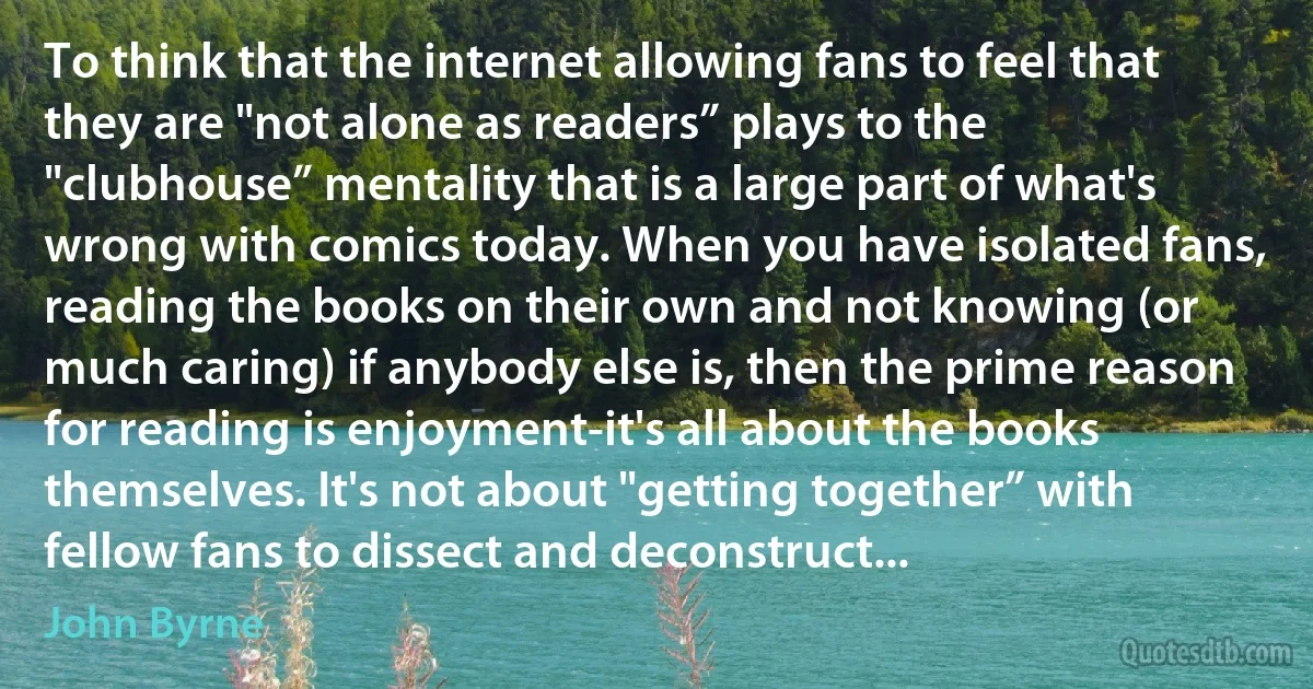 To think that the internet allowing fans to feel that they are "not alone as readers” plays to the "clubhouse” mentality that is a large part of what's wrong with comics today. When you have isolated fans, reading the books on their own and not knowing (or much caring) if anybody else is, then the prime reason for reading is enjoyment-it's all about the books themselves. It's not about "getting together” with fellow fans to dissect and deconstruct... (John Byrne)