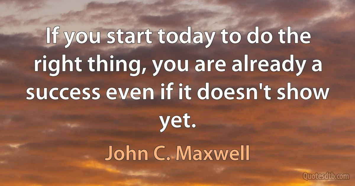 If you start today to do the right thing, you are already a success even if it doesn't show yet. (John C. Maxwell)