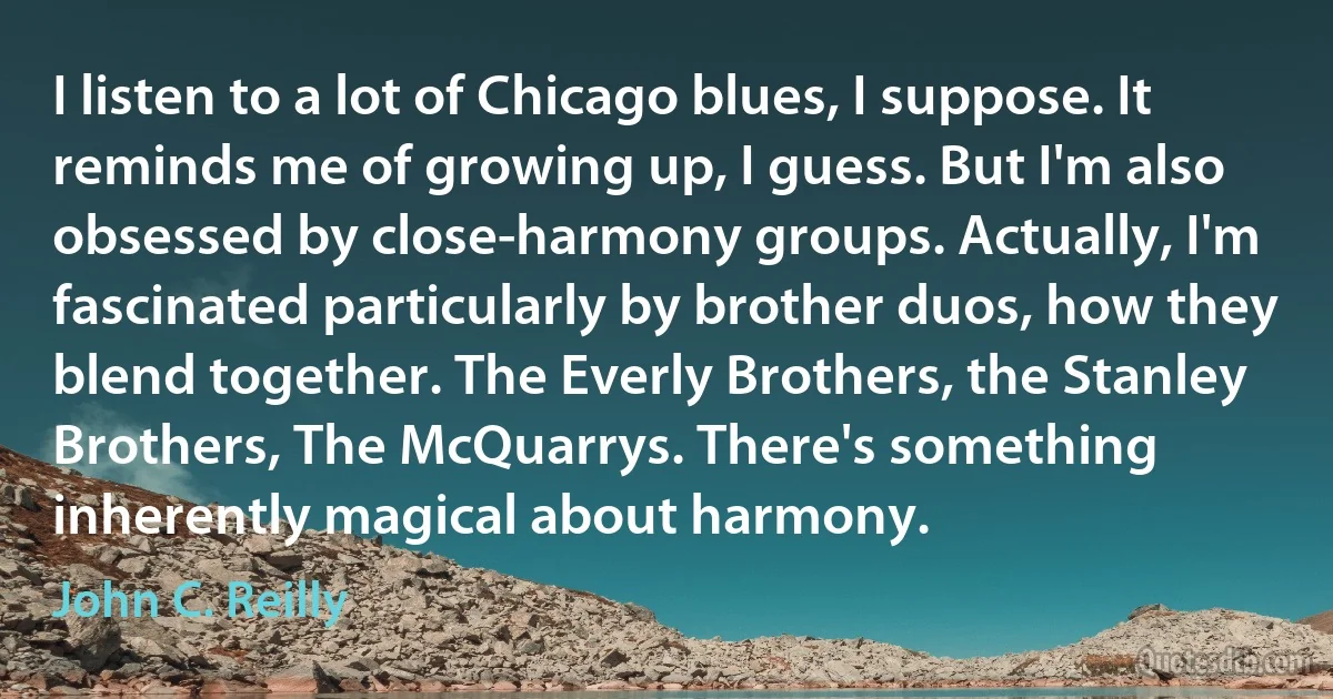 I listen to a lot of Chicago blues, I suppose. It reminds me of growing up, I guess. But I'm also obsessed by close-harmony groups. Actually, I'm fascinated particularly by brother duos, how they blend together. The Everly Brothers, the Stanley Brothers, The McQuarrys. There's something inherently magical about harmony. (John C. Reilly)