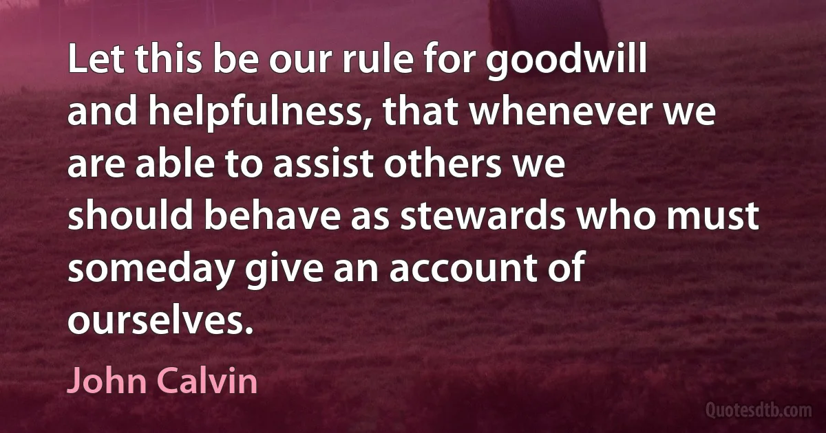 Let this be our rule for goodwill and helpfulness, that whenever we are able to assist others we should behave as stewards who must someday give an account of ourselves. (John Calvin)