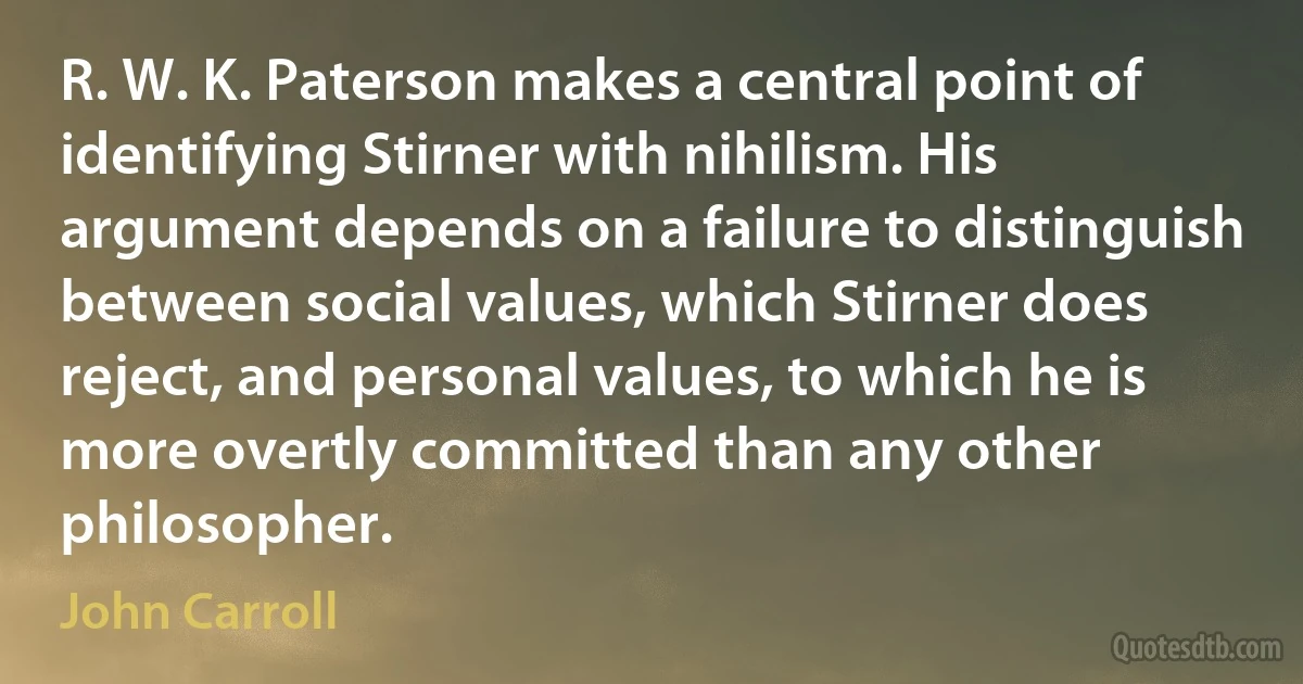 R. W. K. Paterson makes a central point of identifying Stirner with nihilism. His argument depends on a failure to distinguish between social values, which Stirner does reject, and personal values, to which he is more overtly committed than any other philosopher. (John Carroll)