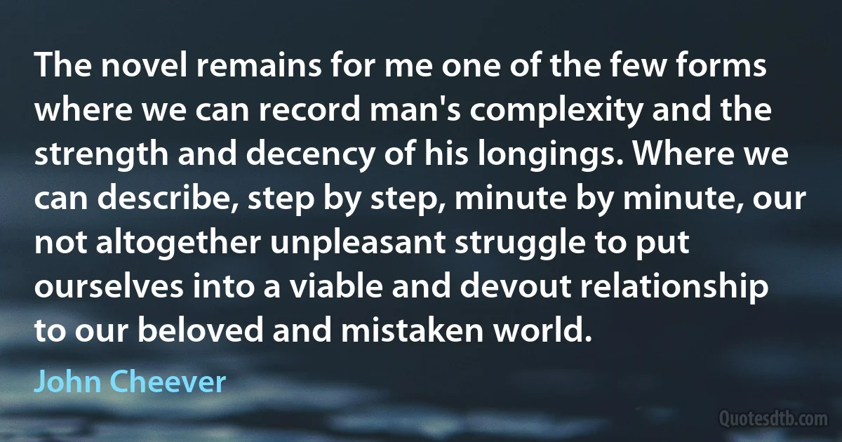 The novel remains for me one of the few forms where we can record man's complexity and the strength and decency of his longings. Where we can describe, step by step, minute by minute, our not altogether unpleasant struggle to put ourselves into a viable and devout relationship to our beloved and mistaken world. (John Cheever)
