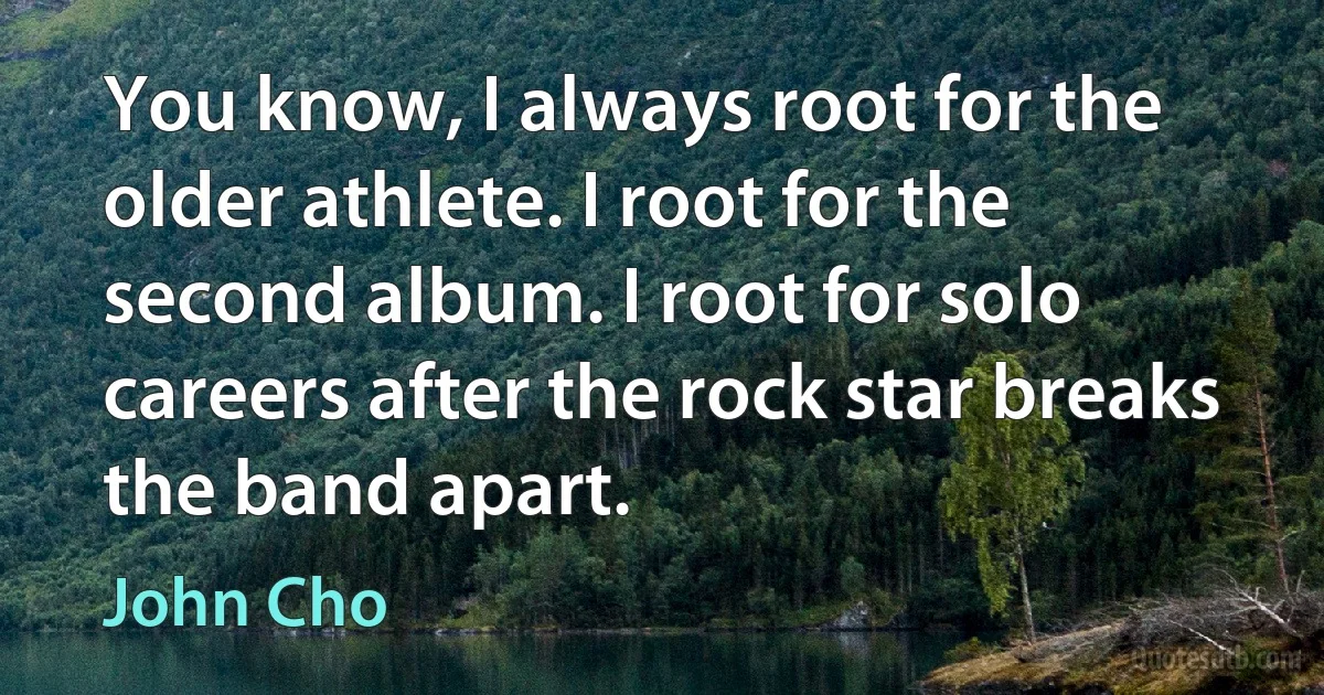 You know, I always root for the older athlete. I root for the second album. I root for solo careers after the rock star breaks the band apart. (John Cho)