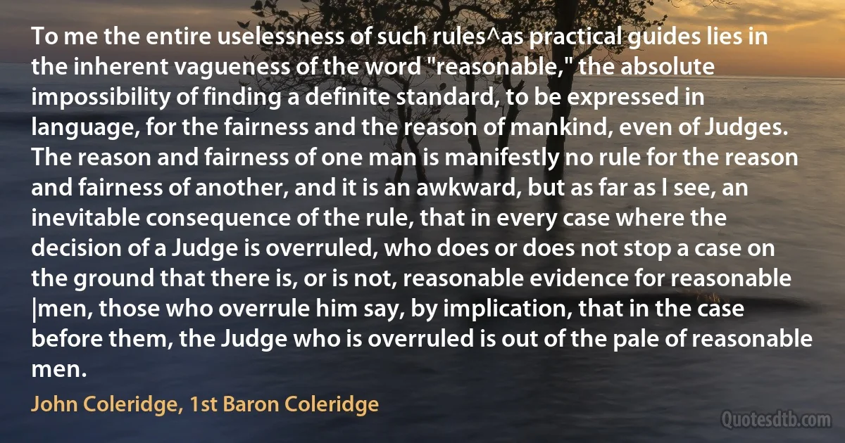 To me the entire uselessness of such rules^as practical guides lies in the inherent vagueness of the word "reasonable," the absolute impossibility of finding a definite standard, to be expressed in language, for the fairness and the reason of mankind, even of Judges. The reason and fairness of one man is manifestly no rule for the reason and fairness of another, and it is an awkward, but as far as I see, an inevitable consequence of the rule, that in every case where the decision of a Judge is overruled, who does or does not stop a case on the ground that there is, or is not, reasonable evidence for reasonable |men, those who overrule him say, by implication, that in the case before them, the Judge who is overruled is out of the pale of reasonable men. (John Coleridge, 1st Baron Coleridge)