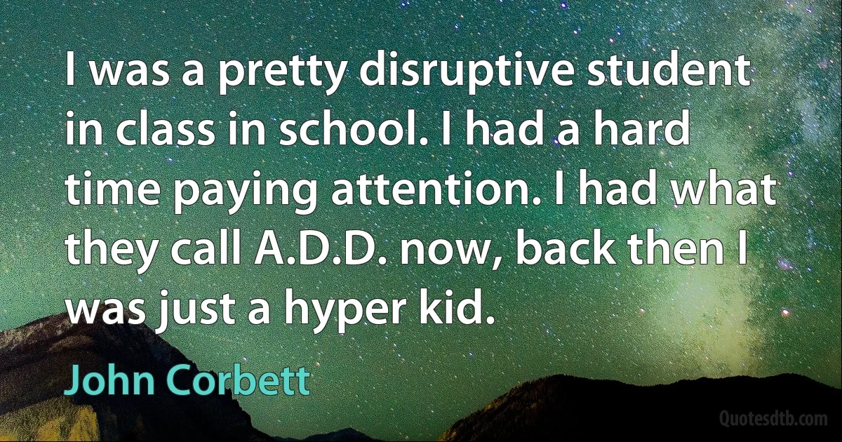 I was a pretty disruptive student in class in school. I had a hard time paying attention. I had what they call A.D.D. now, back then I was just a hyper kid. (John Corbett)