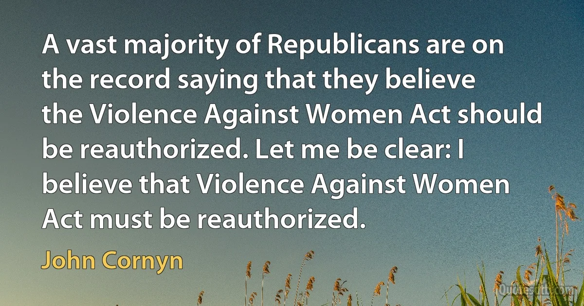 A vast majority of Republicans are on the record saying that they believe the Violence Against Women Act should be reauthorized. Let me be clear: I believe that Violence Against Women Act must be reauthorized. (John Cornyn)