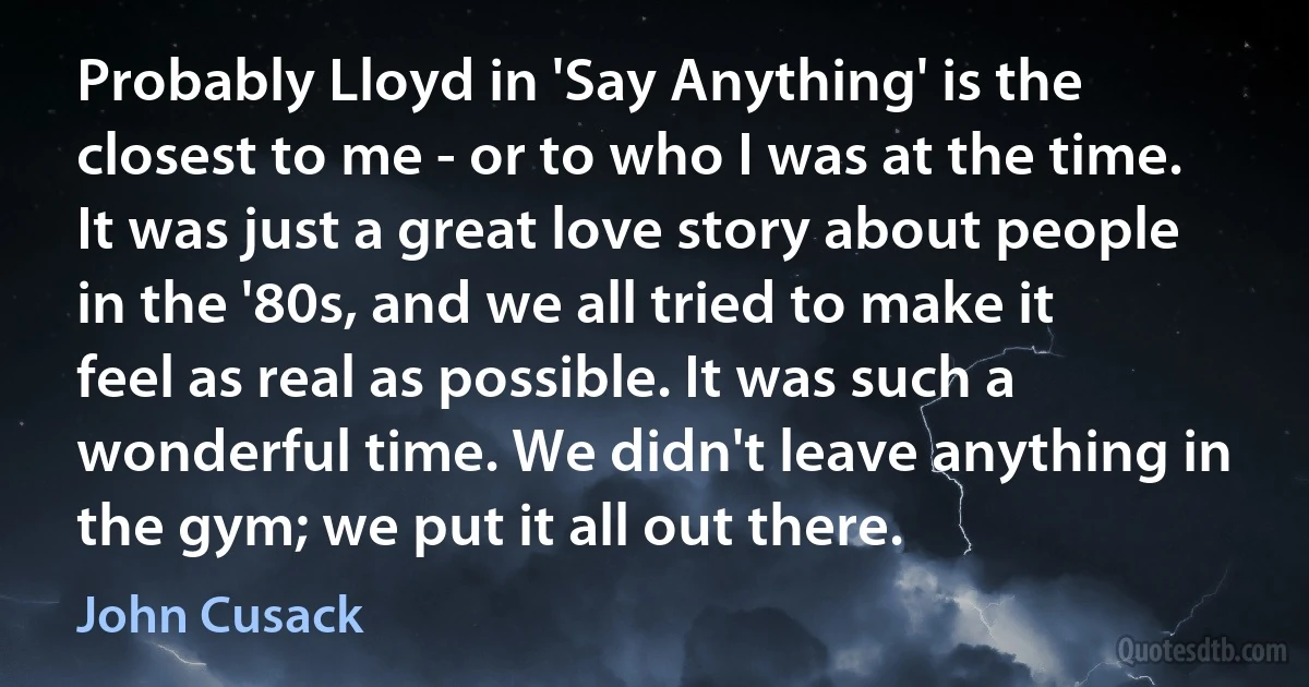 Probably Lloyd in 'Say Anything' is the closest to me - or to who I was at the time. It was just a great love story about people in the '80s, and we all tried to make it feel as real as possible. It was such a wonderful time. We didn't leave anything in the gym; we put it all out there. (John Cusack)