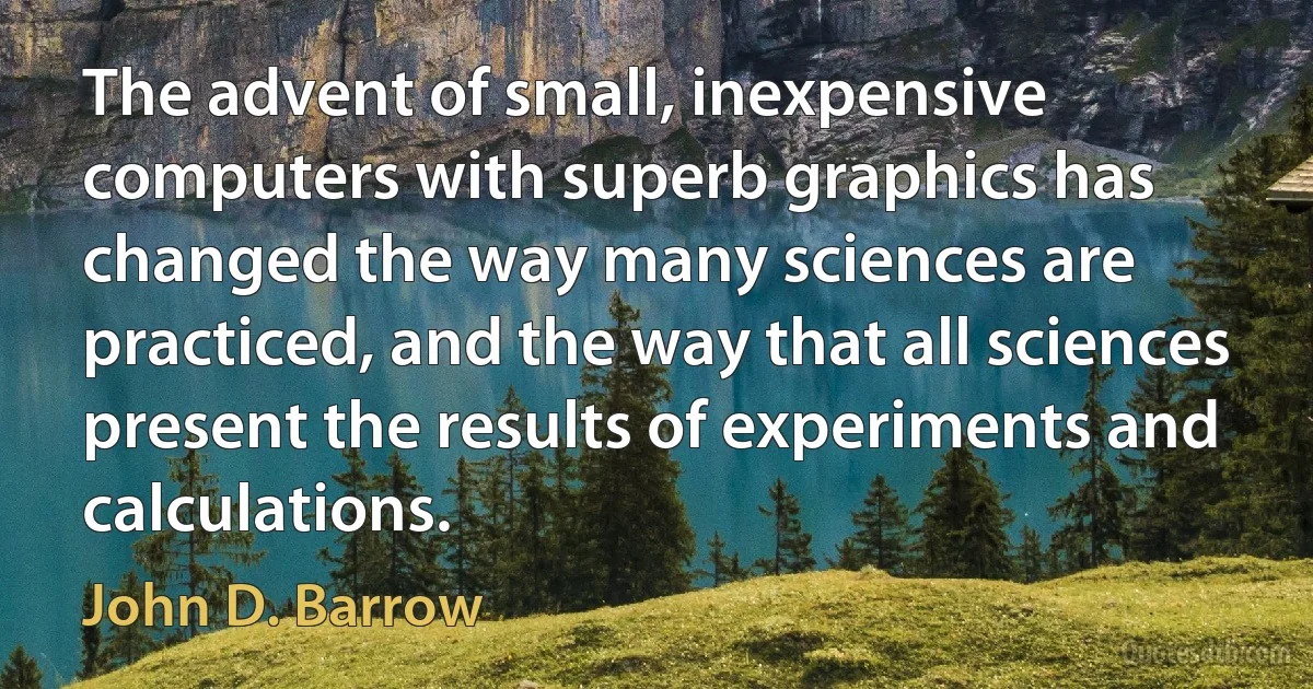 The advent of small, inexpensive computers with superb graphics has changed the way many sciences are practiced, and the way that all sciences present the results of experiments and calculations. (John D. Barrow)