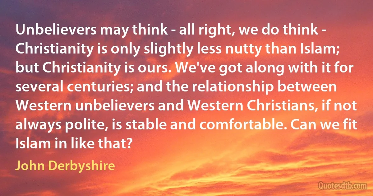 Unbelievers may think - all right, we do think - Christianity is only slightly less nutty than Islam; but Christianity is ours. We've got along with it for several centuries; and the relationship between Western unbelievers and Western Christians, if not always polite, is stable and comfortable. Can we fit Islam in like that? (John Derbyshire)