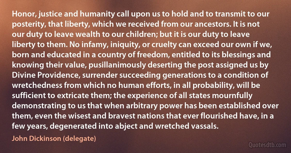 Honor, justice and humanity call upon us to hold and to transmit to our posterity, that liberty, which we received from our ancestors. It is not our duty to leave wealth to our children; but it is our duty to leave liberty to them. No infamy, iniquity, or cruelty can exceed our own if we, born and educated in a country of freedom, entitled to its blessings and knowing their value, pusillanimously deserting the post assigned us by Divine Providence, surrender succeeding generations to a condition of wretchedness from which no human efforts, in all probability, will be sufficient to extricate them; the experience of all states mournfully demonstrating to us that when arbitrary power has been established over them, even the wisest and bravest nations that ever flourished have, in a few years, degenerated into abject and wretched vassals. (John Dickinson (delegate))