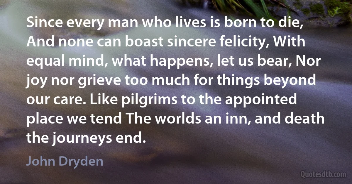 Since every man who lives is born to die, And none can boast sincere felicity, With equal mind, what happens, let us bear, Nor joy nor grieve too much for things beyond our care. Like pilgrims to the appointed place we tend The worlds an inn, and death the journeys end. (John Dryden)