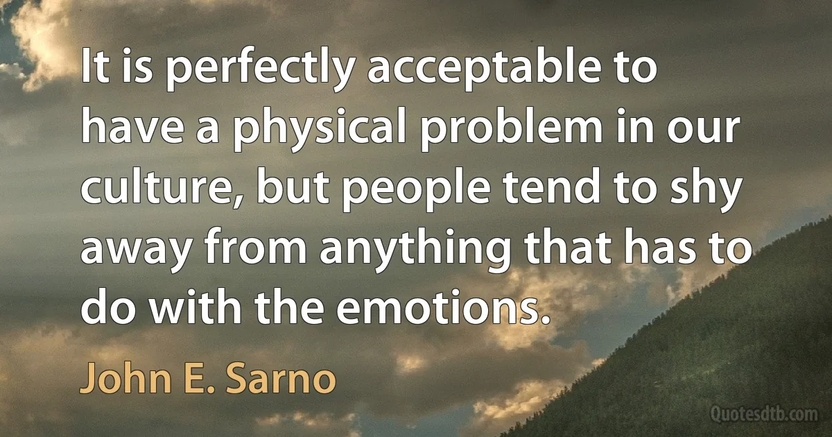 It is perfectly acceptable to have a physical problem in our culture, but people tend to shy away from anything that has to do with the emotions. (John E. Sarno)