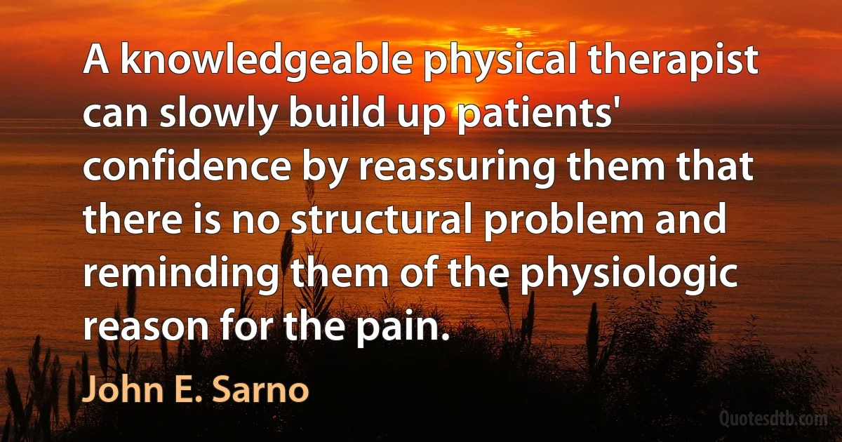 A knowledgeable physical therapist can slowly build up patients' confidence by reassuring them that there is no structural problem and reminding them of the physiologic reason for the pain. (John E. Sarno)