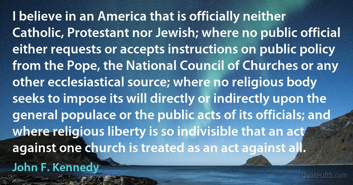 I believe in an America that is officially neither Catholic, Protestant nor Jewish; where no public official either requests or accepts instructions on public policy from the Pope, the National Council of Churches or any other ecclesiastical source; where no religious body seeks to impose its will directly or indirectly upon the general populace or the public acts of its officials; and where religious liberty is so indivisible that an act against one church is treated as an act against all. (John F. Kennedy)