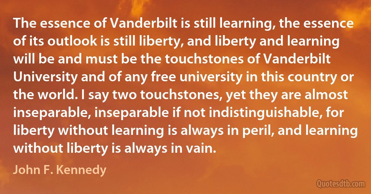 The essence of Vanderbilt is still learning, the essence of its outlook is still liberty, and liberty and learning will be and must be the touchstones of Vanderbilt University and of any free university in this country or the world. I say two touchstones, yet they are almost inseparable, inseparable if not indistinguishable, for liberty without learning is always in peril, and learning without liberty is always in vain. (John F. Kennedy)