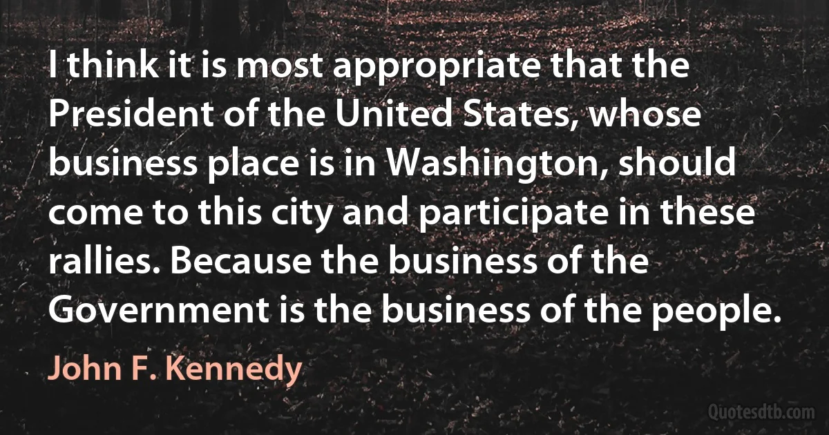 I think it is most appropriate that the President of the United States, whose business place is in Washington, should come to this city and participate in these rallies. Because the business of the Government is the business of the people. (John F. Kennedy)