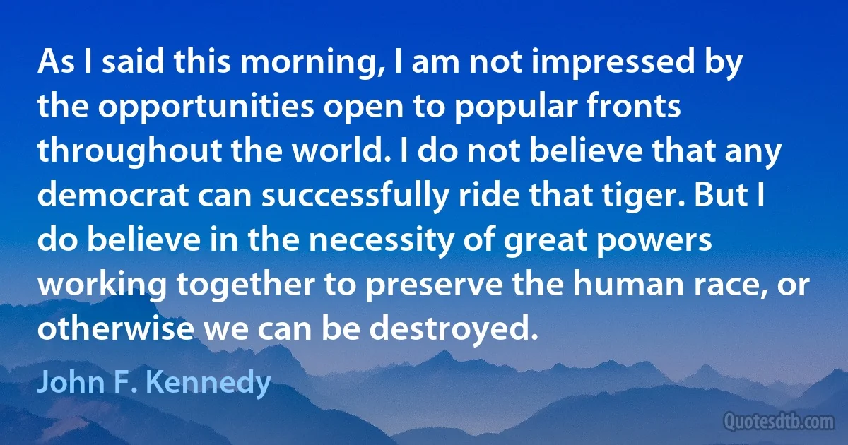 As I said this morning, I am not impressed by the opportunities open to popular fronts throughout the world. I do not believe that any democrat can successfully ride that tiger. But I do believe in the necessity of great powers working together to preserve the human race, or otherwise we can be destroyed. (John F. Kennedy)