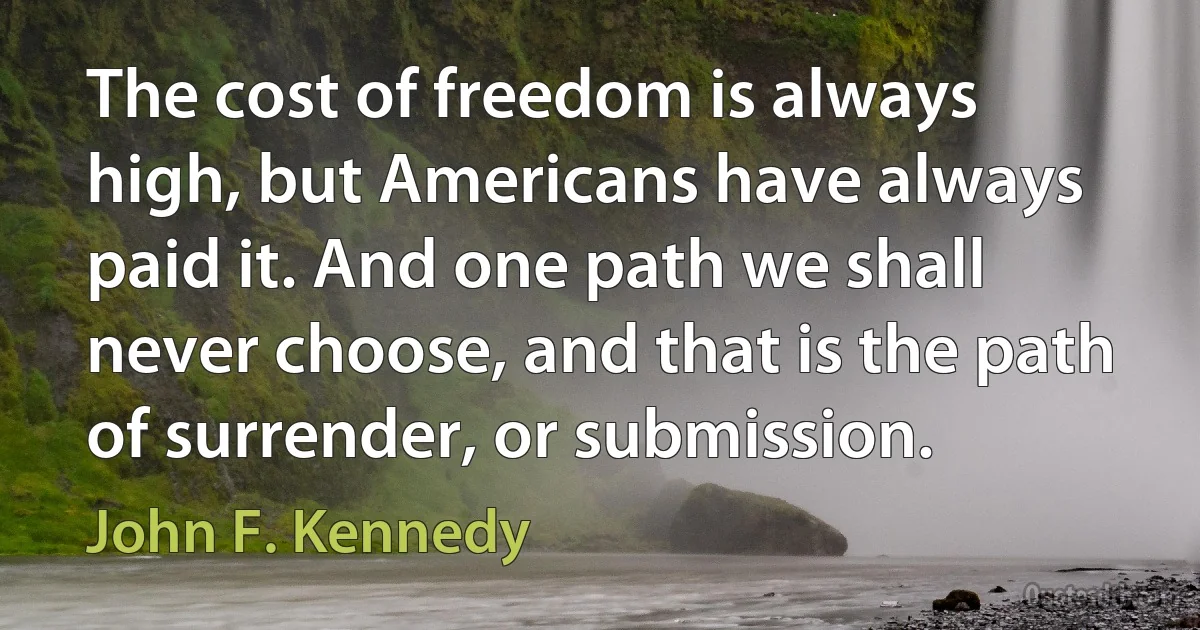 The cost of freedom is always high, but Americans have always paid it. And one path we shall never choose, and that is the path of surrender, or submission. (John F. Kennedy)