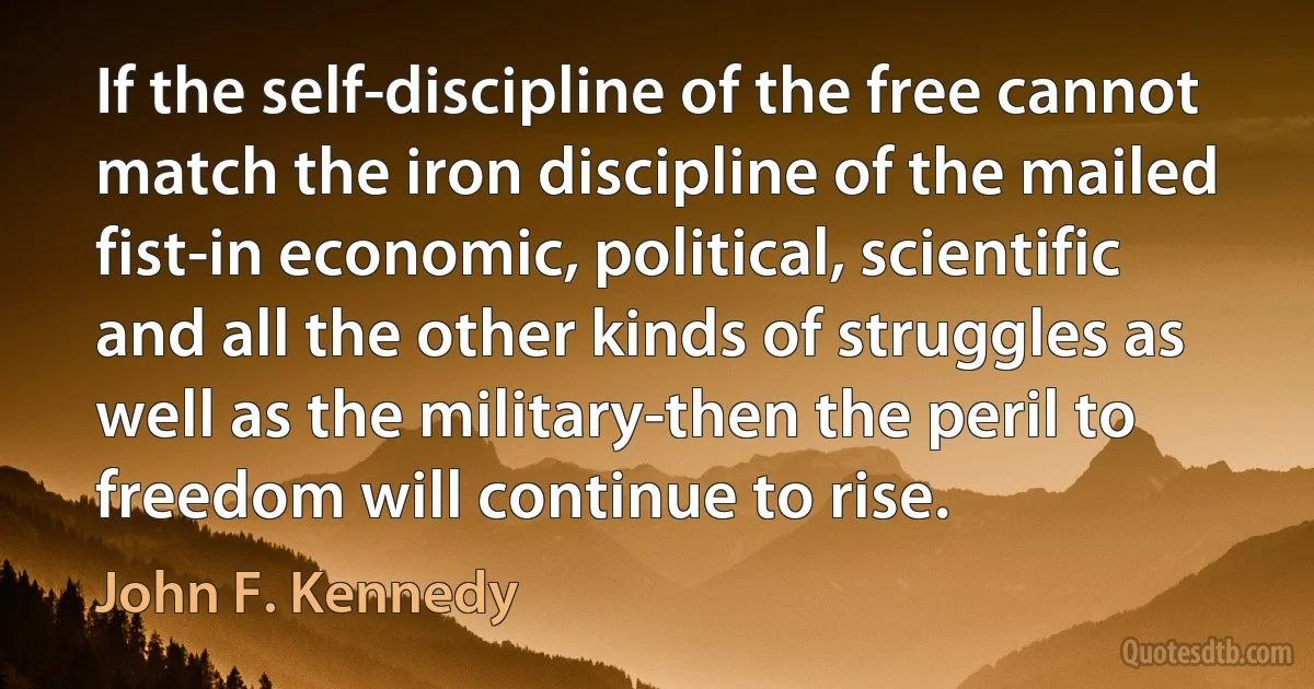 If the self-discipline of the free cannot match the iron discipline of the mailed fist-in economic, political, scientific and all the other kinds of struggles as well as the military-then the peril to freedom will continue to rise. (John F. Kennedy)