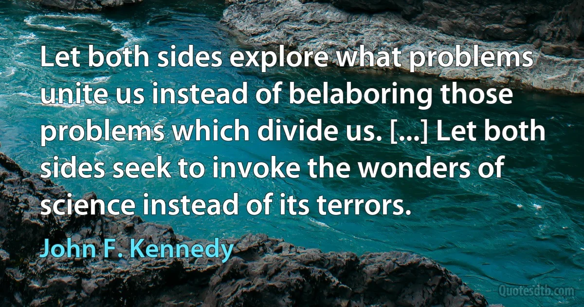 Let both sides explore what problems unite us instead of belaboring those problems which divide us. [...] Let both sides seek to invoke the wonders of science instead of its terrors. (John F. Kennedy)