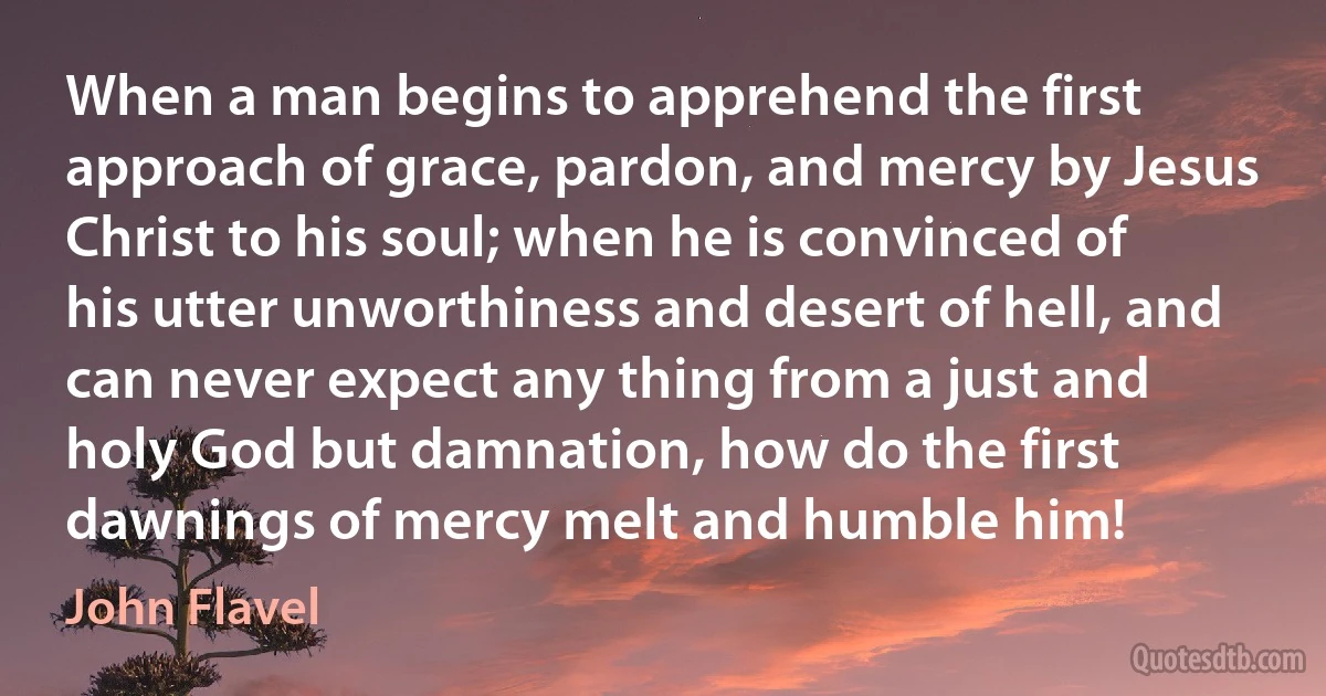 When a man begins to apprehend the first approach of grace, pardon, and mercy by Jesus Christ to his soul; when he is convinced of his utter unworthiness and desert of hell, and can never expect any thing from a just and holy God but damnation, how do the first dawnings of mercy melt and humble him! (John Flavel)