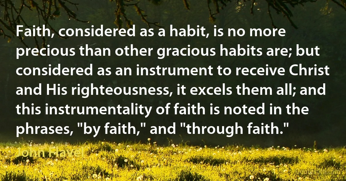 Faith, considered as a habit, is no more precious than other gracious habits are; but considered as an instrument to receive Christ and His righteousness, it excels them all; and this instrumentality of faith is noted in the phrases, "by faith," and "through faith." (John Flavel)