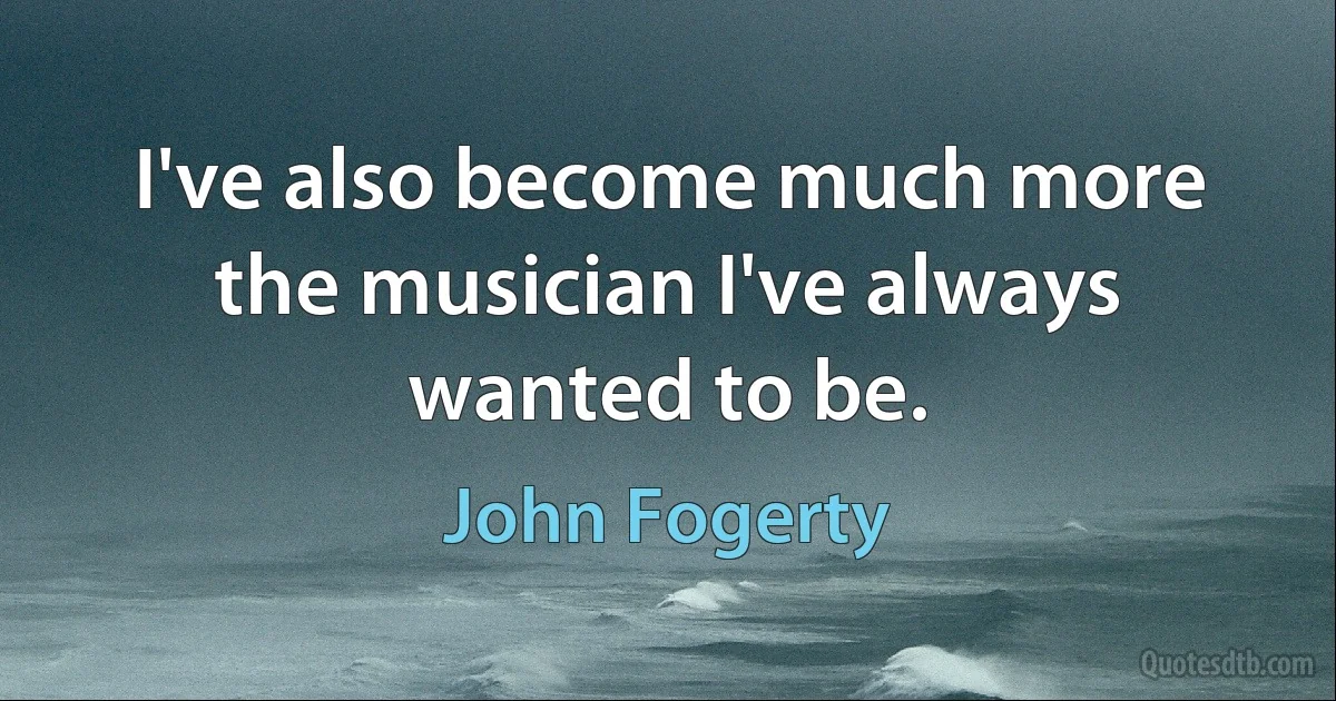 I've also become much more the musician I've always wanted to be. (John Fogerty)