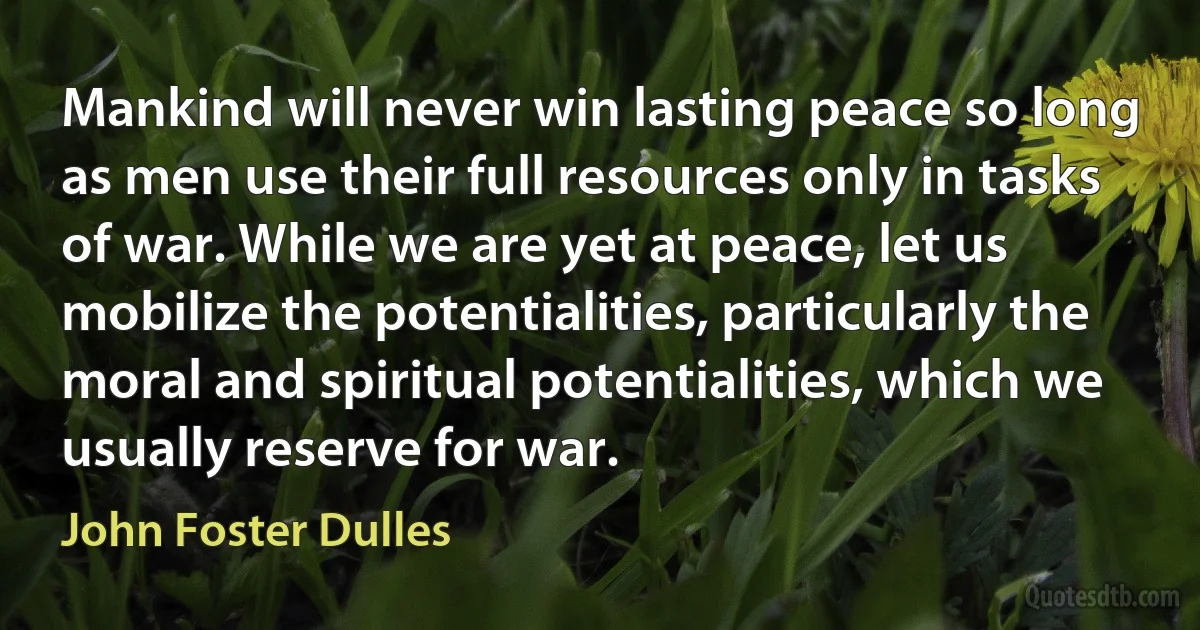 Mankind will never win lasting peace so long as men use their full resources only in tasks of war. While we are yet at peace, let us mobilize the potentialities, particularly the moral and spiritual potentialities, which we usually reserve for war. (John Foster Dulles)