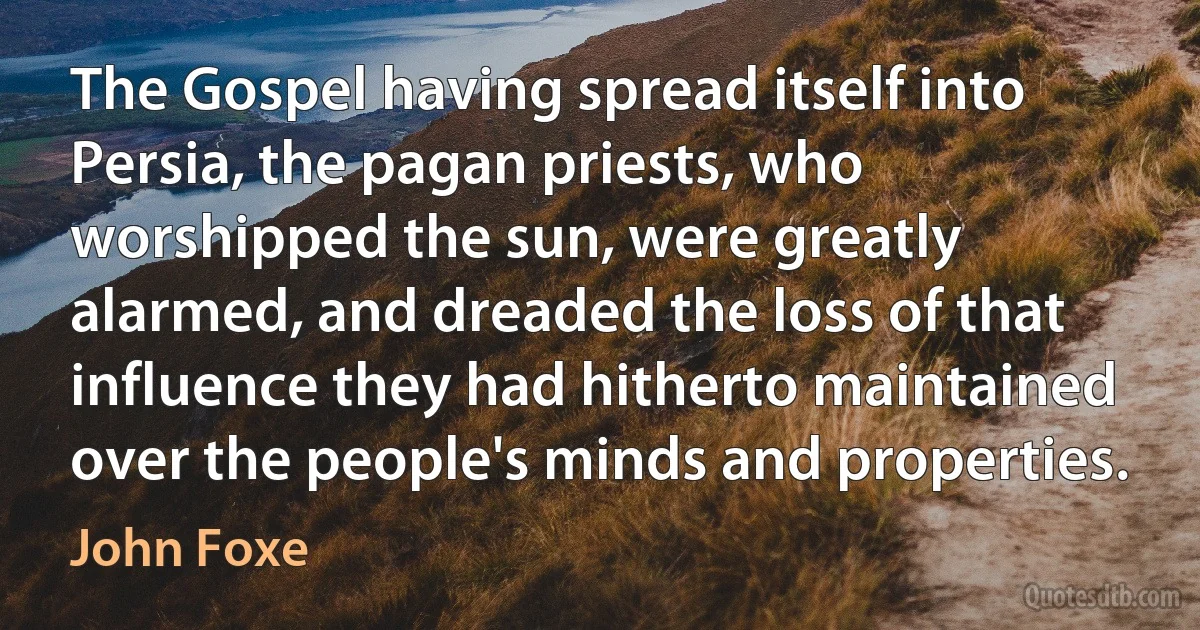 The Gospel having spread itself into Persia, the pagan priests, who worshipped the sun, were greatly alarmed, and dreaded the loss of that influence they had hitherto maintained over the people's minds and properties. (John Foxe)