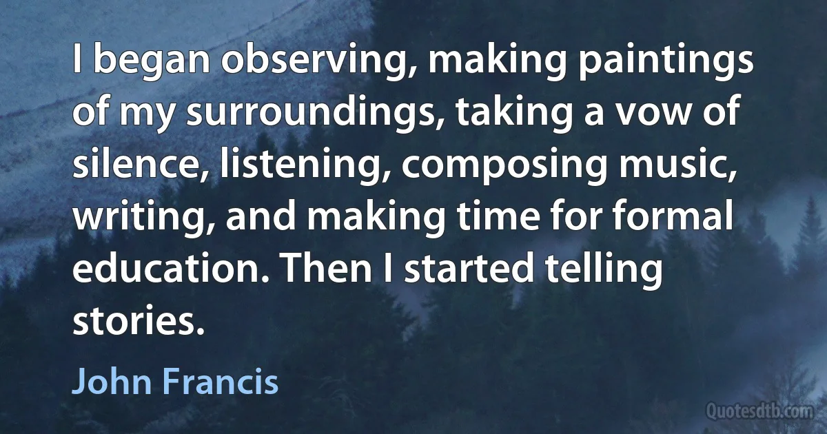 I began observing, making paintings of my surroundings, taking a vow of silence, listening, composing music, writing, and making time for formal education. Then I started telling stories. (John Francis)