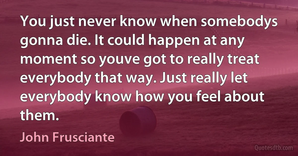 You just never know when somebodys gonna die. It could happen at any moment so youve got to really treat everybody that way. Just really let everybody know how you feel about them. (John Frusciante)