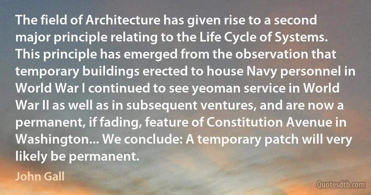 The field of Architecture has given rise to a second major principle relating to the Life Cycle of Systems. This principle has emerged from the observation that temporary buildings erected to house Navy personnel in World War I continued to see yeoman service in World War II as well as in subsequent ventures, and are now a permanent, if fading, feature of Constitution Avenue in Washington... We conclude: A temporary patch will very likely be permanent. (John Gall)