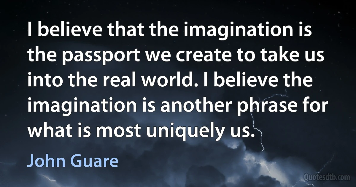 I believe that the imagination is the passport we create to take us into the real world. I believe the imagination is another phrase for what is most uniquely us. (John Guare)