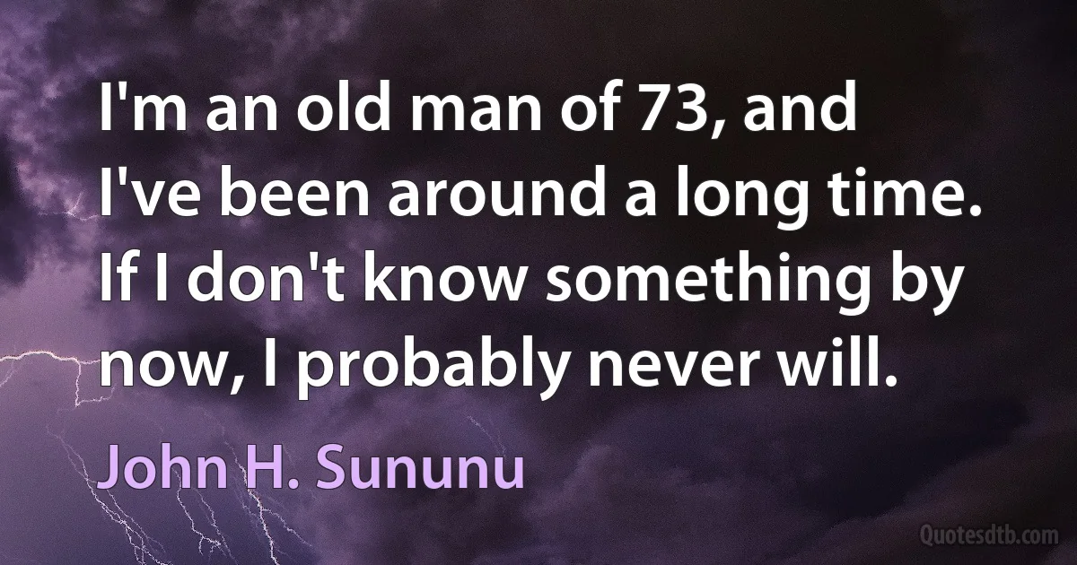 I'm an old man of 73, and I've been around a long time. If I don't know something by now, I probably never will. (John H. Sununu)