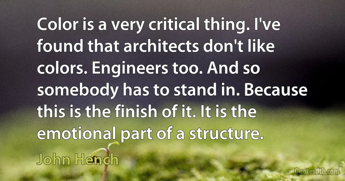 Color is a very critical thing. I've found that architects don't like colors. Engineers too. And so somebody has to stand in. Because this is the finish of it. It is the emotional part of a structure. (John Hench)