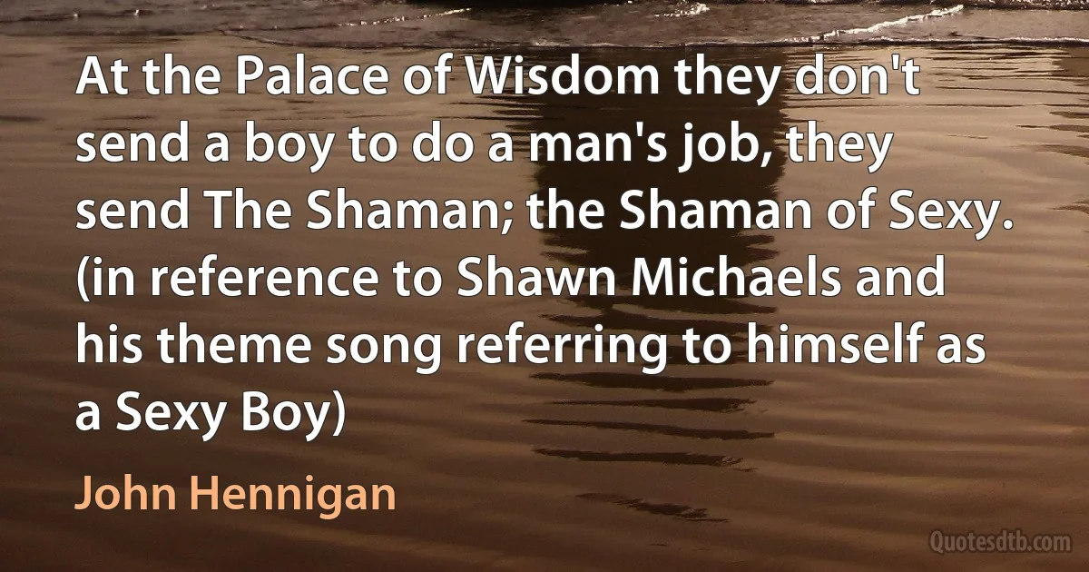 At the Palace of Wisdom they don't send a boy to do a man's job, they send The Shaman; the Shaman of Sexy. (in reference to Shawn Michaels and his theme song referring to himself as a Sexy Boy) (John Hennigan)