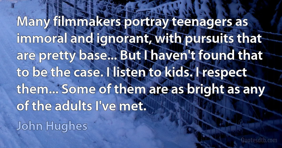 Many filmmakers portray teenagers as immoral and ignorant, with pursuits that are pretty base... But I haven't found that to be the case. I listen to kids. I respect them... Some of them are as bright as any of the adults I've met. (John Hughes)