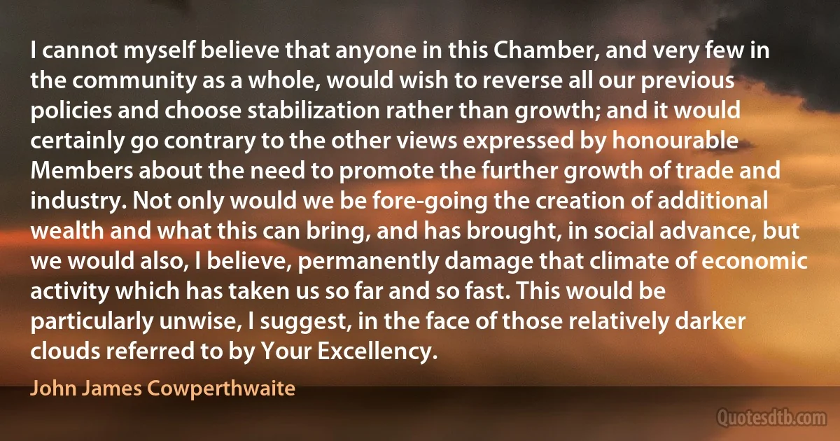 I cannot myself believe that anyone in this Chamber, and very few in the community as a whole, would wish to reverse all our previous policies and choose stabilization rather than growth; and it would certainly go contrary to the other views expressed by honourable Members about the need to promote the further growth of trade and industry. Not only would we be fore-going the creation of additional wealth and what this can bring, and has brought, in social advance, but we would also, I believe, permanently damage that climate of economic activity which has taken us so far and so fast. This would be particularly unwise, I suggest, in the face of those relatively darker clouds referred to by Your Excellency. (John James Cowperthwaite)