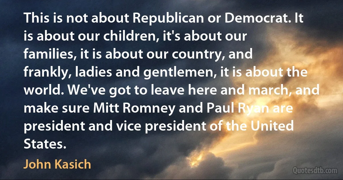 This is not about Republican or Democrat. It is about our children, it's about our families, it is about our country, and frankly, ladies and gentlemen, it is about the world. We've got to leave here and march, and make sure Mitt Romney and Paul Ryan are president and vice president of the United States. (John Kasich)