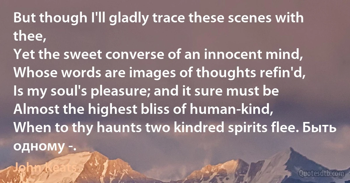 But though I'll gladly trace these scenes with thee,
Yet the sweet converse of an innocent mind,
Whose words are images of thoughts refin'd,
Is my soul's pleasure; and it sure must be
Almost the highest bliss of human-kind,
When to thy haunts two kindred spirits flee. Быть одному -. (John Keats)