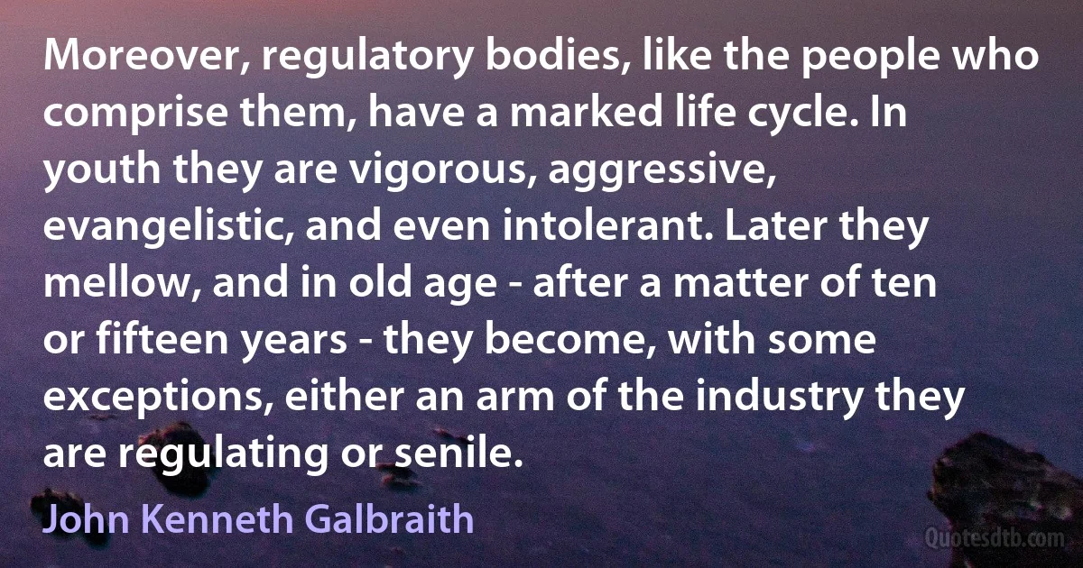 Moreover, regulatory bodies, like the people who comprise them, have a marked life cycle. In youth they are vigorous, aggressive, evangelistic, and even intolerant. Later they mellow, and in old age - after a matter of ten or fifteen years - they become, with some exceptions, either an arm of the industry they are regulating or senile. (John Kenneth Galbraith)