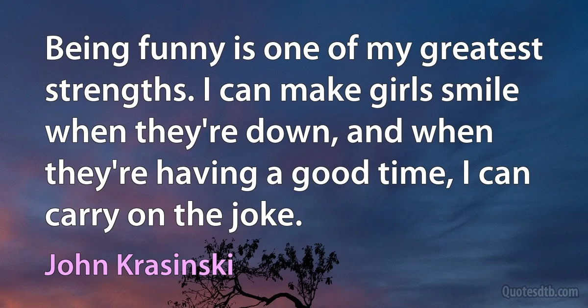 Being funny is one of my greatest strengths. I can make girls smile when they're down, and when they're having a good time, I can carry on the joke. (John Krasinski)